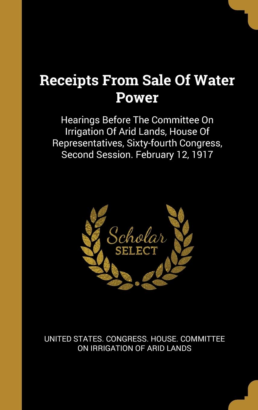 Receipts From Sale Of Water Power: Hearings Before The Committee On Irrigation Of Arid Lands, House Of Representatives, Sixty-fourth Congress, Second Session. February 12, 1917 book