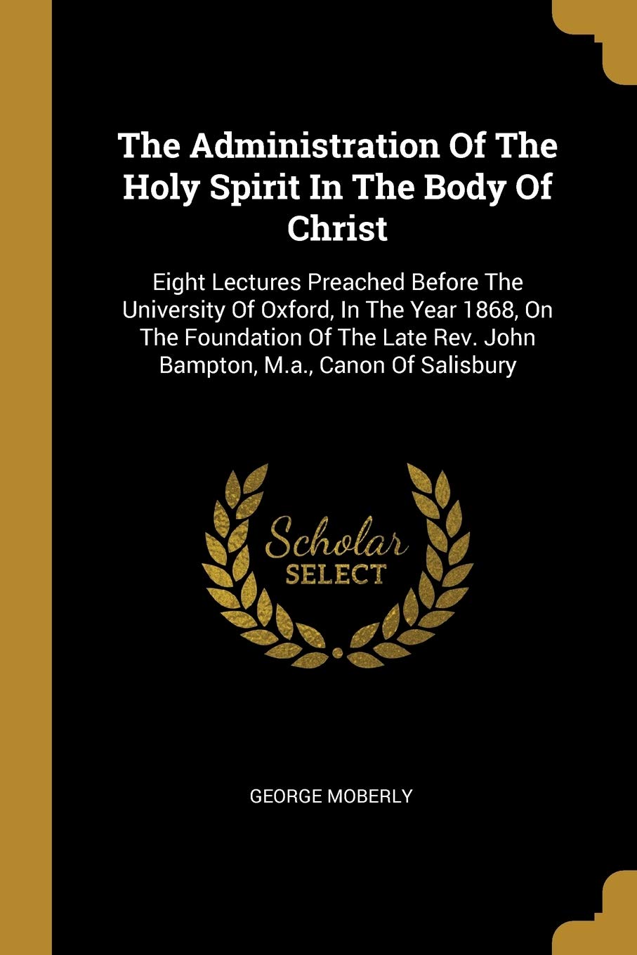 The Administration Of The Holy Spirit In The Body Of Christ: Eight Lectures Preached Before The University Of Oxford, In The Year 1868, On The ... Rev. John Bampton, M.a., Canon Of Salisbury Law