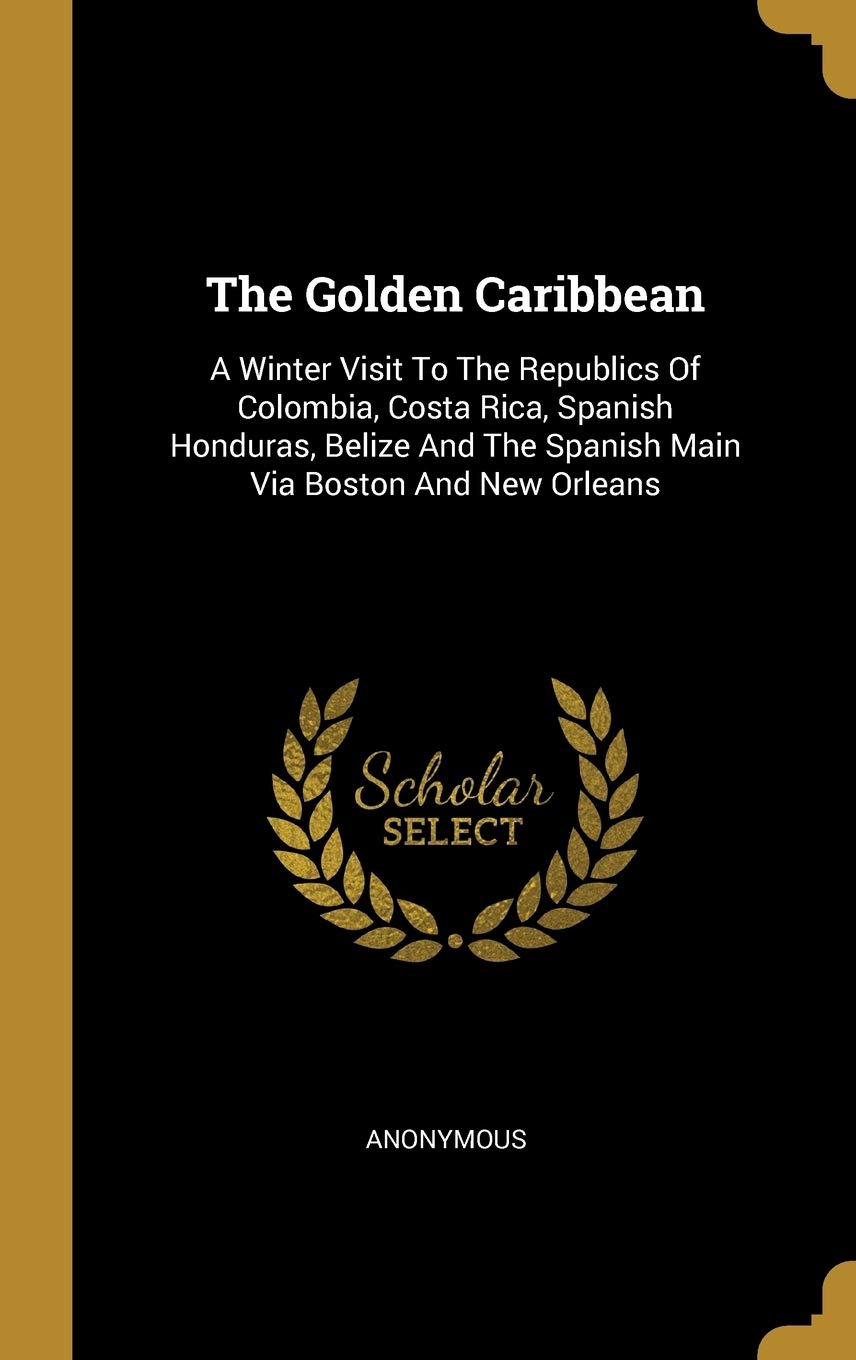 The Golden Caribbean: A Winter Visit To The Republics Of Colombia, Costa Rica, Spanish Honduras, Belize And The Spanish Main Via Boston And: A Winter ... The Spanish Main Via Boston And New Orleans Politics & History