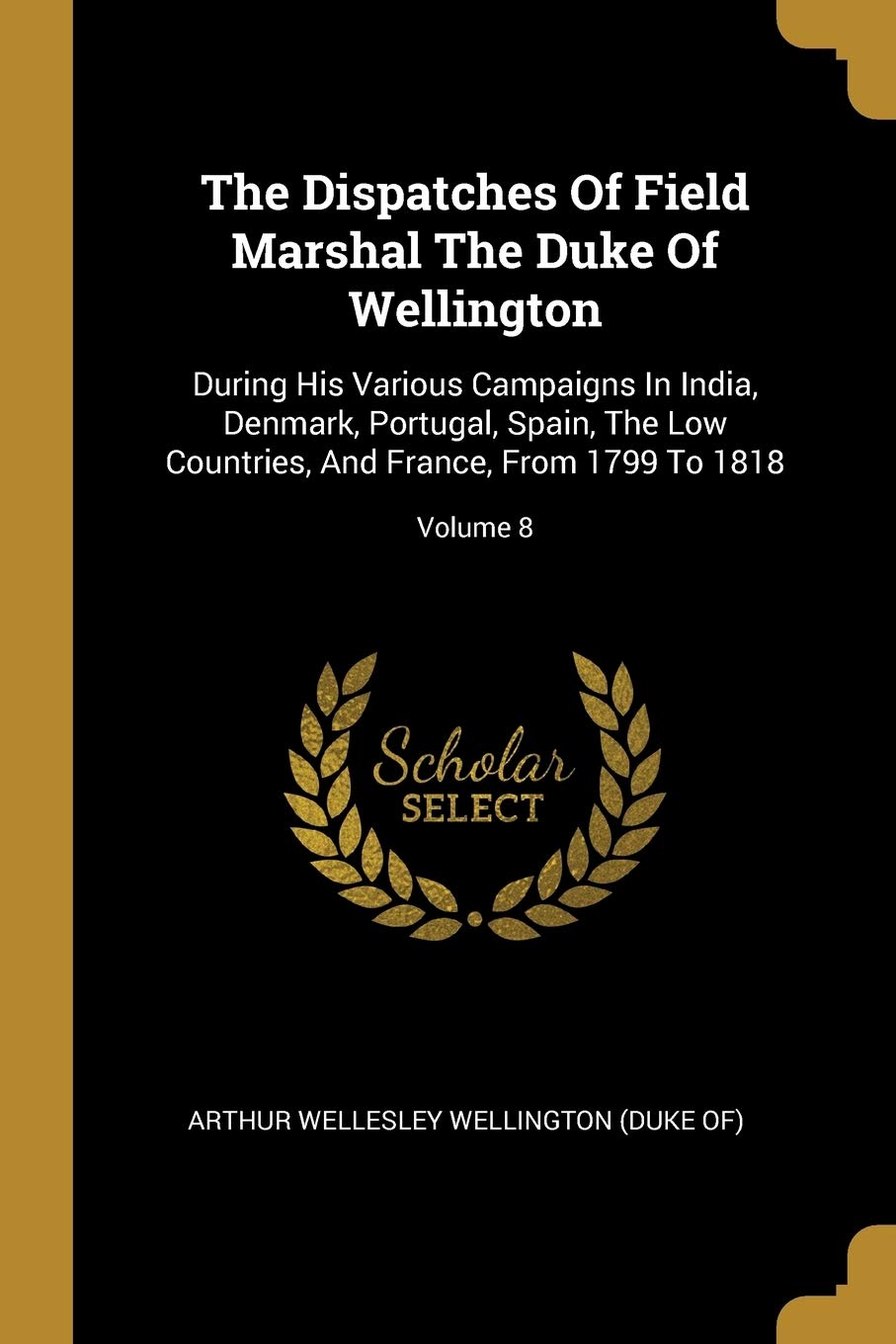 The Dispatches Of Field Marshal The Duke Of Wellington: During His Various Campaigns In India, Denmark, Portugal, Spain, The Low Countries, And ... And France, From 1799 To 1818; Volume 8 Politics & History