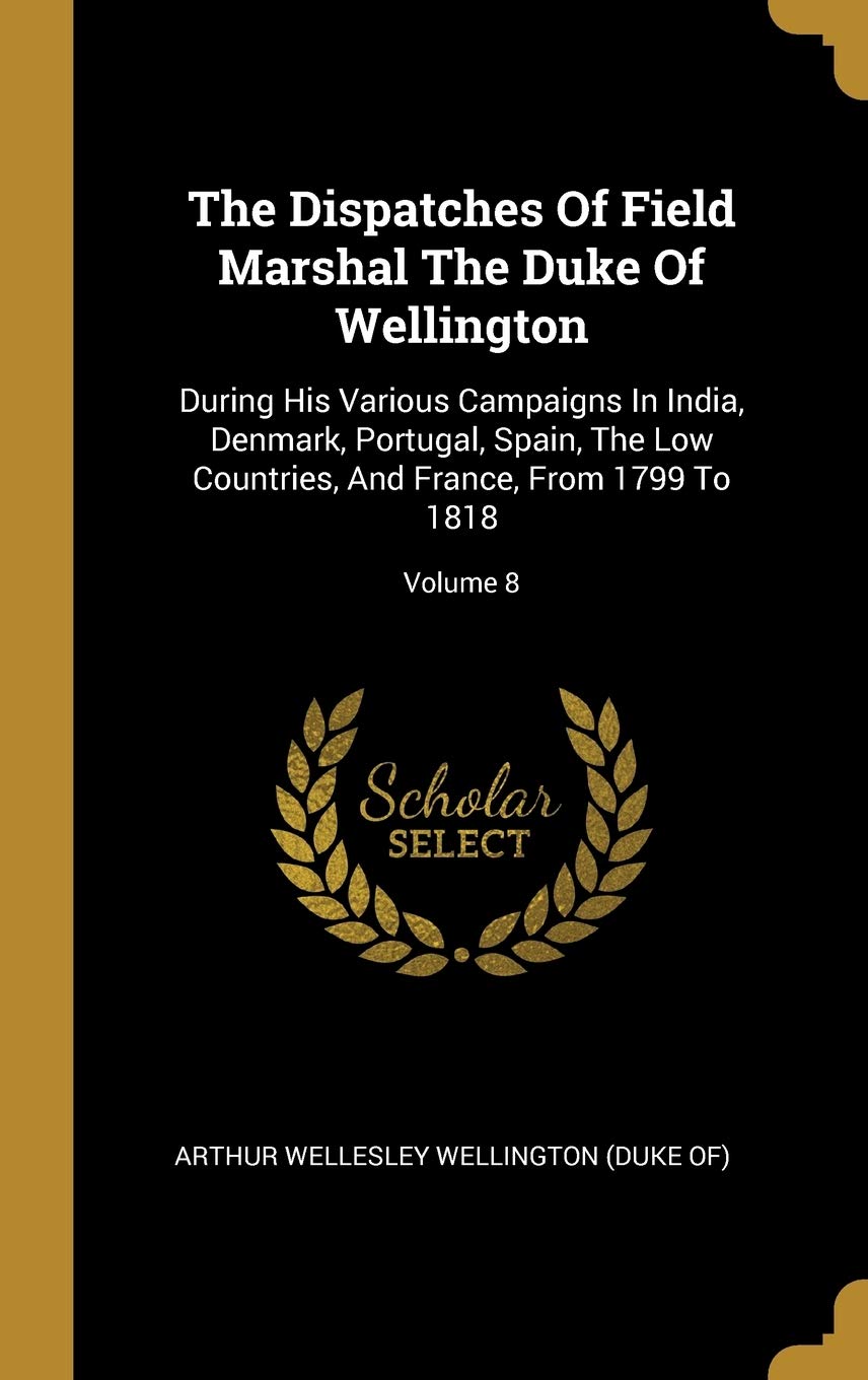 The Dispatches Of Field Marshal The Duke Of Wellington: During His Various Campaigns In India, Denmark, Portugal, Spain, The Low Countries, And ... And France, From 1799 To 1818; Volume 8 Politics & History
