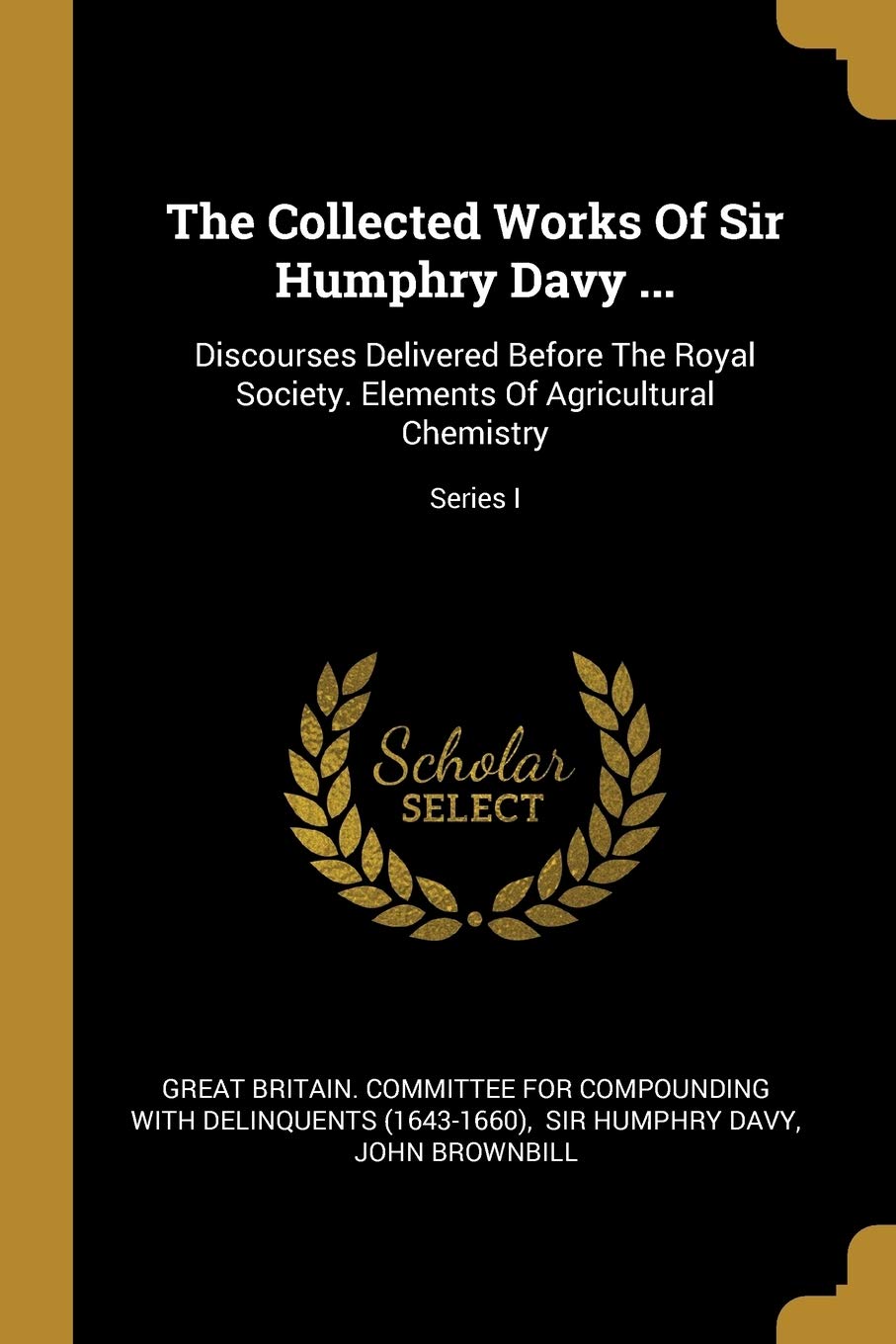 The Collected Works Of Sir Humphry Davy ...: Discourses Delivered Before The Royal Society. Elements Of Agricultural Chemistry; Series I Politics & History