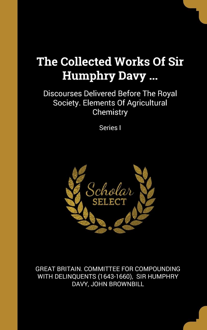 The Collected Works Of Sir Humphry Davy ...: Discourses Delivered Before The Royal Society. Elements Of Agricultural Chemistry; Series I Politics & History