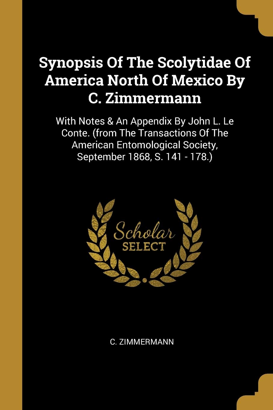 Synopsis Of The Scolytidae Of America North Of Mexico By C. Zimmermann: With Notes & An Appendix By John L. Le Conte. (from The Transactions Of The ... Society, September 1868, S. 141 - 178.) Social Sciences