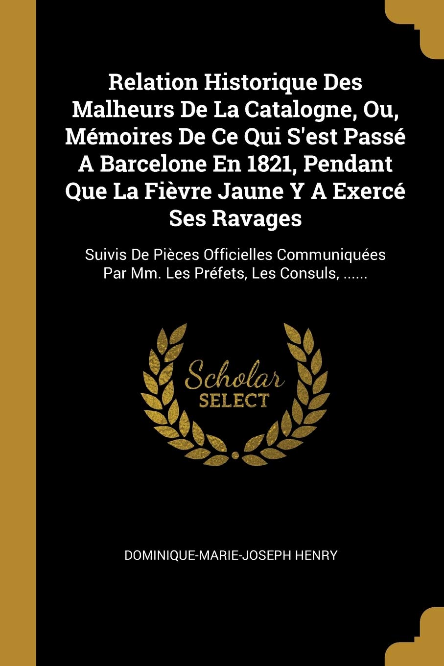 Relation Historique Des Malheurs De La Catalogne, Ou, Mémoires De Ce Qui S'est Passé A Barcelone En 1821, Pendant Que La Fièvre Jaune Y A Exercé Ses ... Par Mm. Les Préfets, Les Consuls, ...... Politics & History