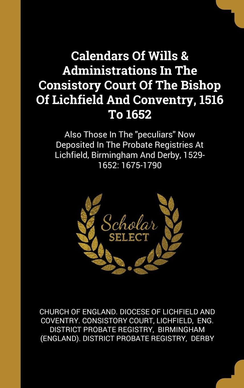 Calendars Of Wills & Administrations In The Consistory Court Of The Bishop Of Lichfield And Conventry, 1516 To 1652: Also Those In The peculiars Now ... Birmingham And Derby, 1529-1652: 1675-1790 book