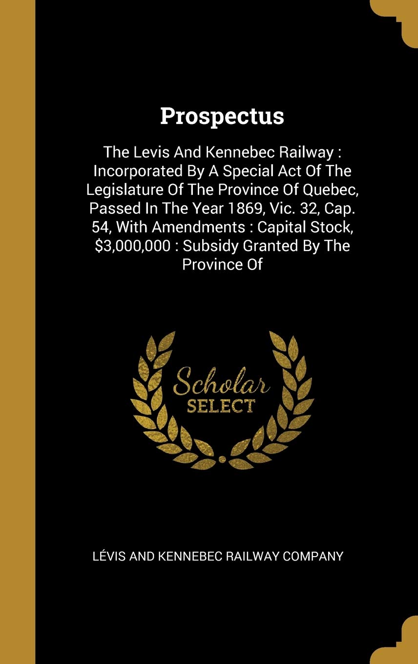 Prospectus: The Levis And Kennebec Railway: Incorporated By A Special Act Of The Legislature Of The Province Of Quebec, Passed In: The Levis And ... Subsidy Granted By The Province Of Politics & History