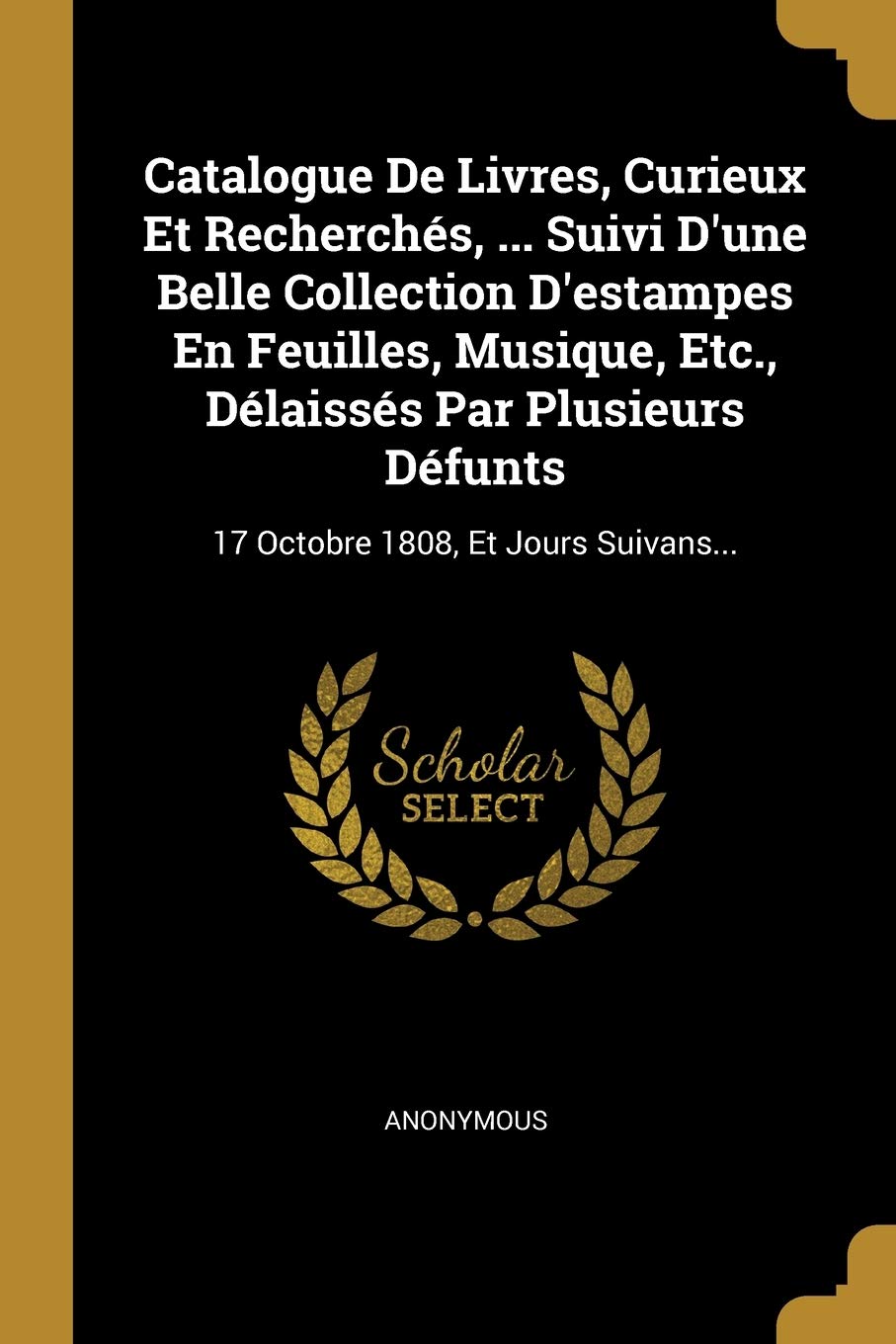 Catalogue De Livres, Curieux Et Recherchés, ... Suivi D'une Belle Collection D'estampes En Feuilles, Musique, Etc., Délaissés Par Plusieurs Défunts: 17 Octobre 1808, Et Jours Suivans... Politics & History