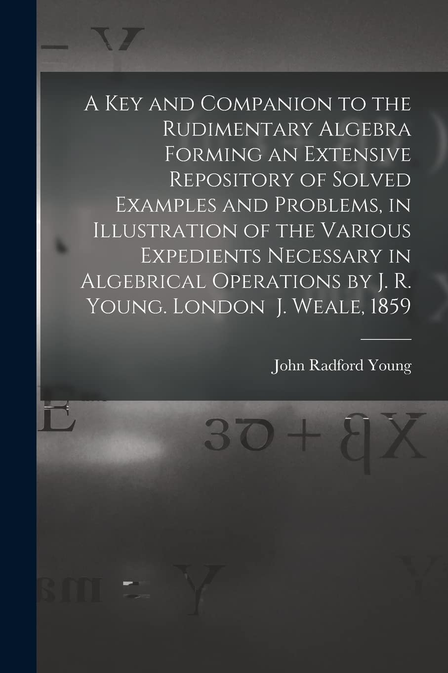 A Key and Companion to the Rudimentary Algebra Forming an Extensive Repository of Solved Examples and Problems, in Illustration of the Various ... by J. R. Young. London J. Weale, 1859 Mathematics