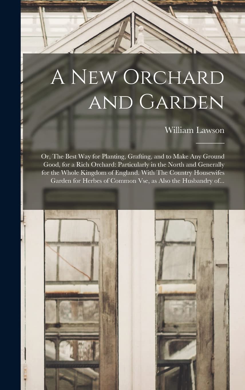 A New Orchard and Garden: or, The Best Way for Planting, Grafting, and to Make Any Ground Good, for a Rich Orchard: Particularly in the North and ... Garden for Herbes of Common Vse, ... Natural Sciences