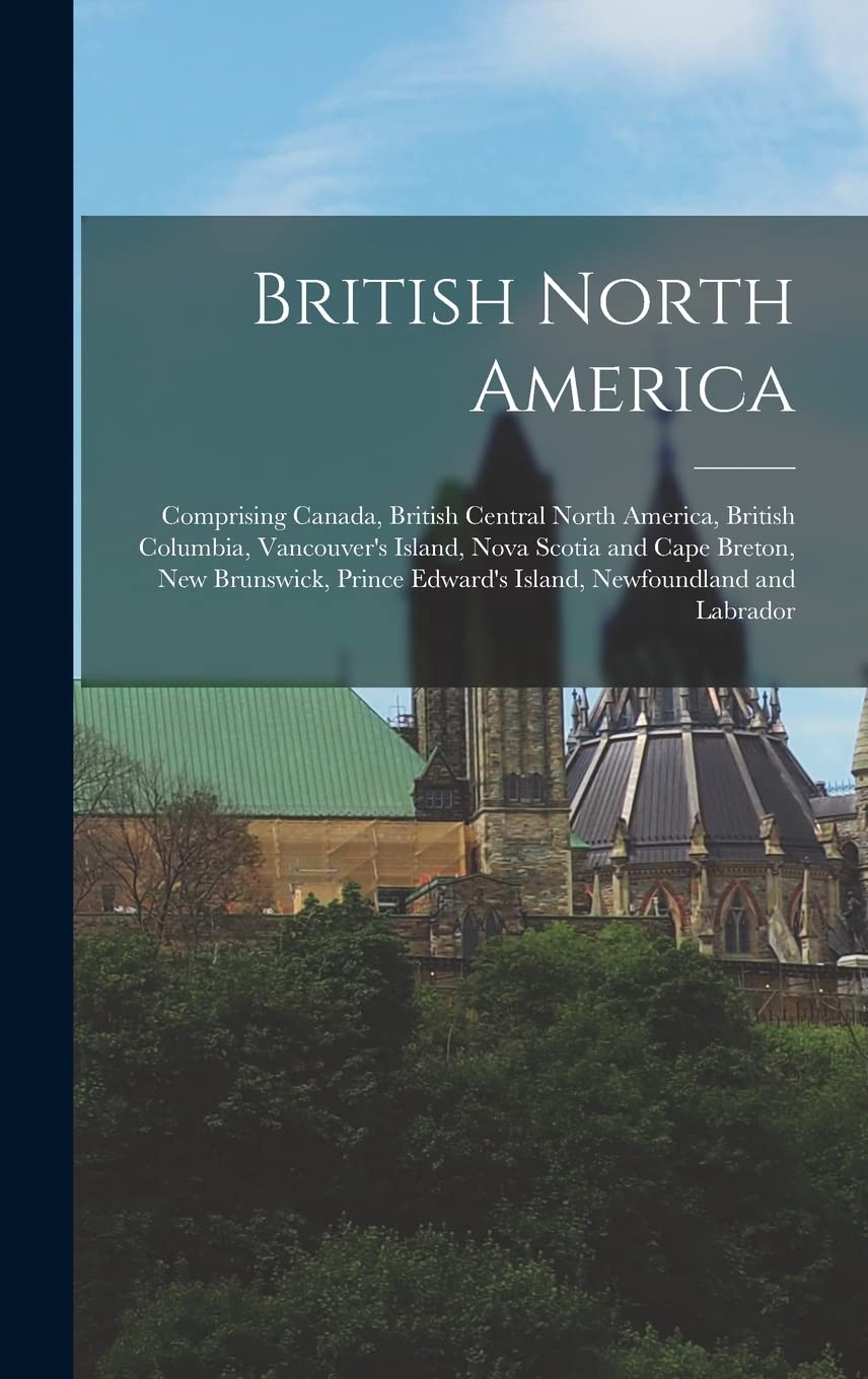 British North America : Comprising Canada, British Central North America, British Columbia, Vancouver's Island, Nova Scotia and Cape ... Edward's Island, Newfoundland and Labrador Politics & History