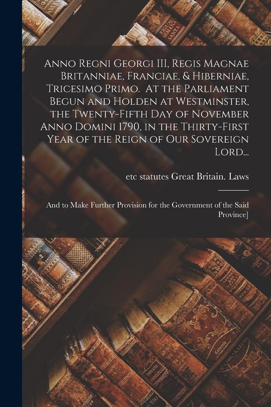 Anno Regni Georgi III, Regis Magnae Britanniae, Franciae, & Hiberniae, Tricesimo Primo. At the Parliament Begun and Holden at Westminster, the ... Year of the Reign of Our Sovereign Lord... Social Sciences