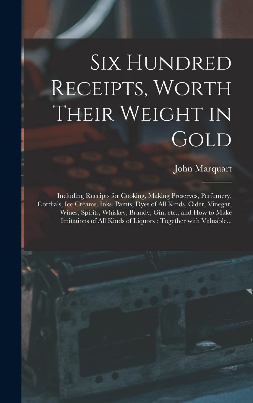 Six Hundred Receipts, Worth Their Weight in Gold: Including Receipts for Cooking, Making Preserves, Perfumery, Cordials, Ice Creams, Inks, Paints, ... Brandy, Gin, Etc., and How to Make... Business, Finance & Career