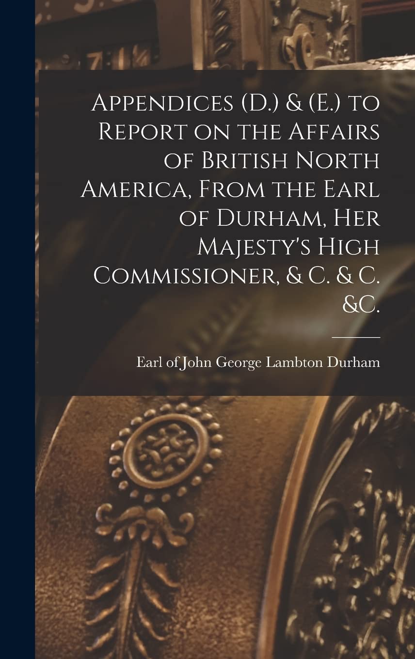 Appendices (D.) & (E.) to Report on the Affairs of British North America, From the Earl of Durham, Her Majesty's High Commissioner, & C. & C. &c. Business, Finance & Career