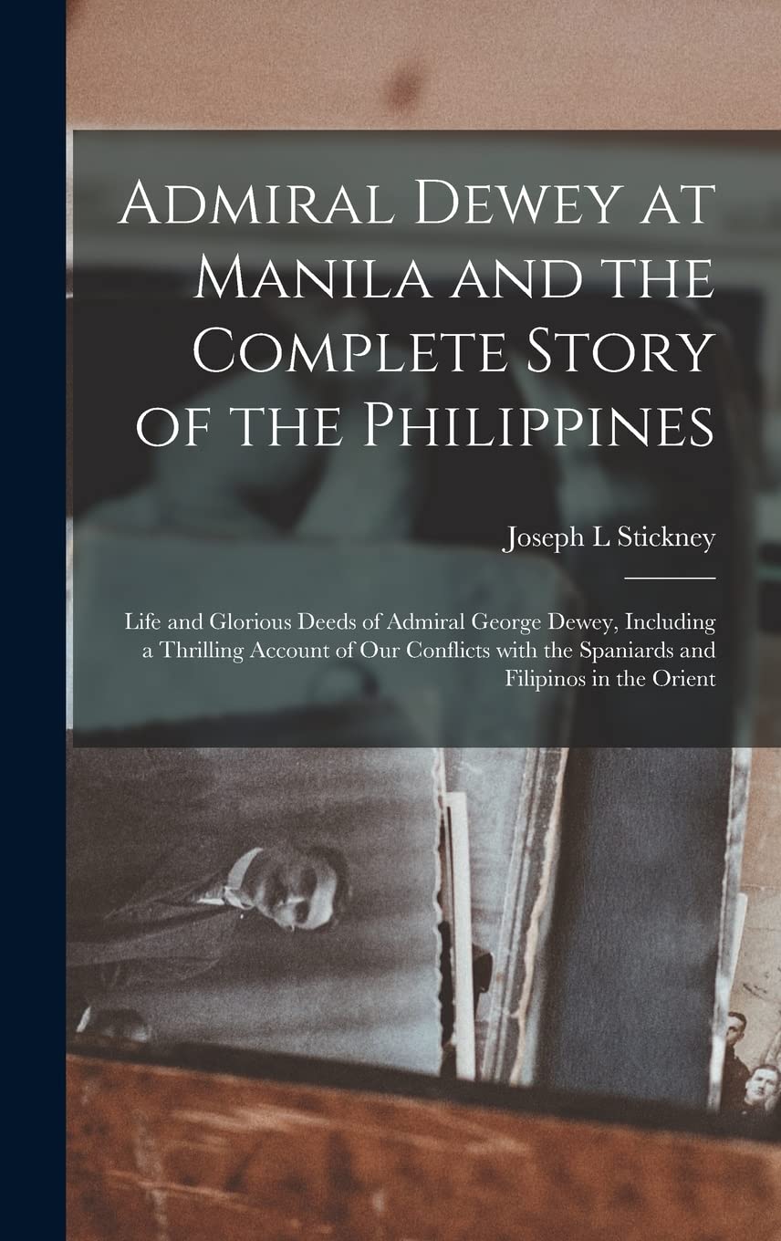Admiral Dewey at Manila and the Complete Story of the Philippines: Life and Glorious Deeds of Admiral George Dewey, Including a Thrilling Account of ... the Spaniards and Filipinos in the Orient Politics & History