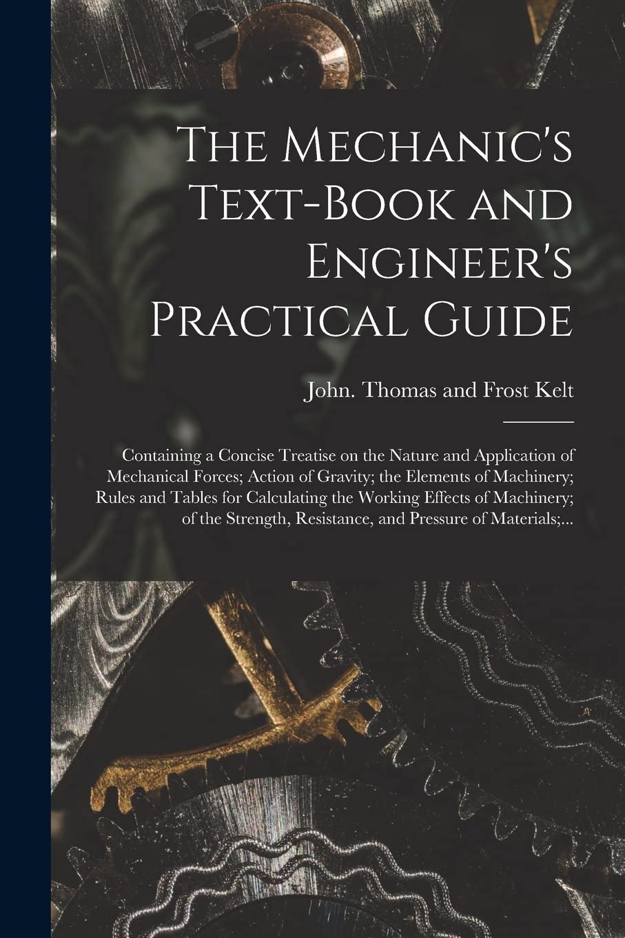 The Mechanic's Text-book and Engineer's Practical Guide: Containing a Concise Treatise on the Nature and Application of Mechanical Forces; Action of ... the Working Effects of Machinery;... Business & Technology