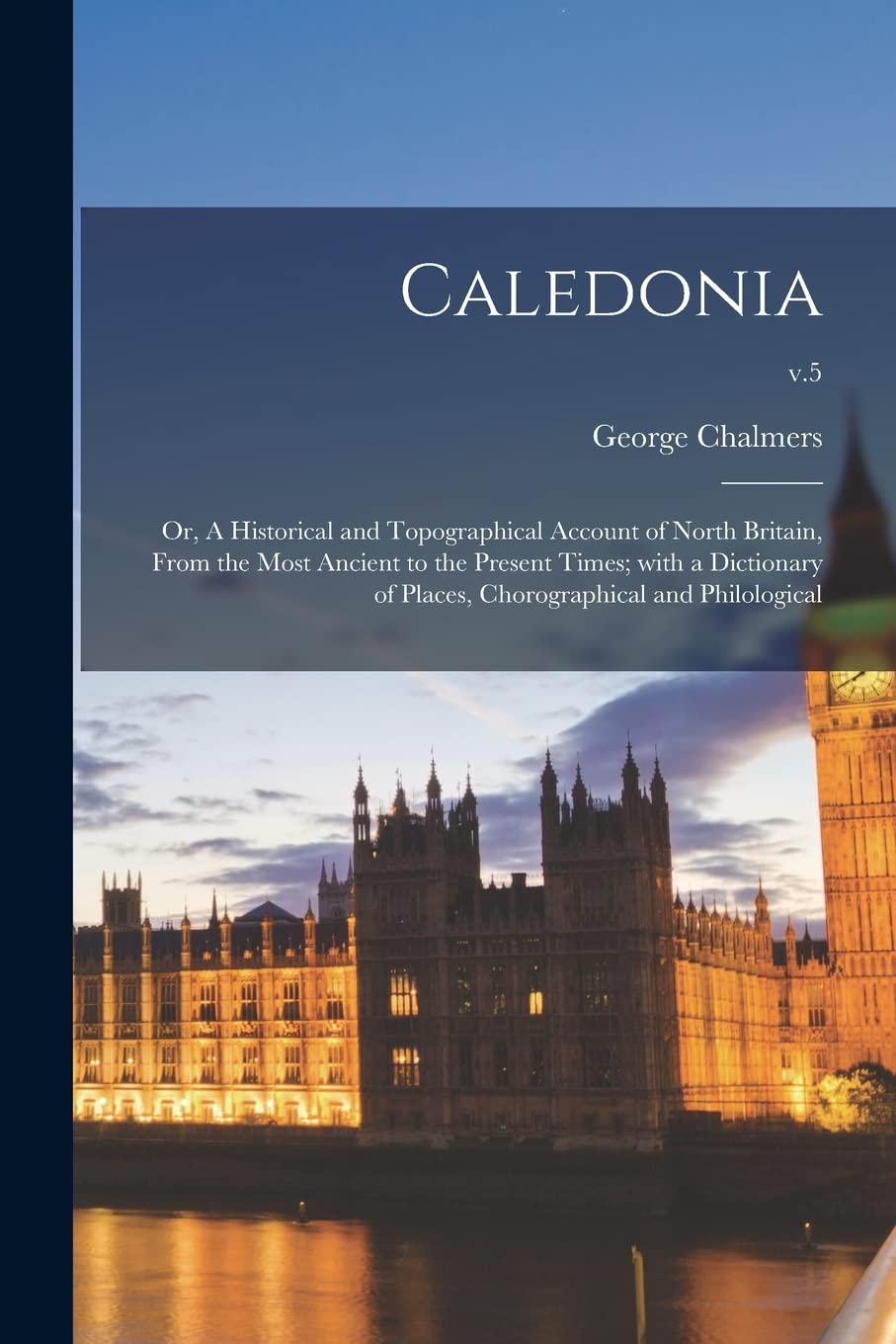 Caledonia; or, A Historical and Topographical Account of North Britain, From the Most Ancient to the Present Times; With a Dictionary of Places, Chorographical and Philological; v.5 Politics & History