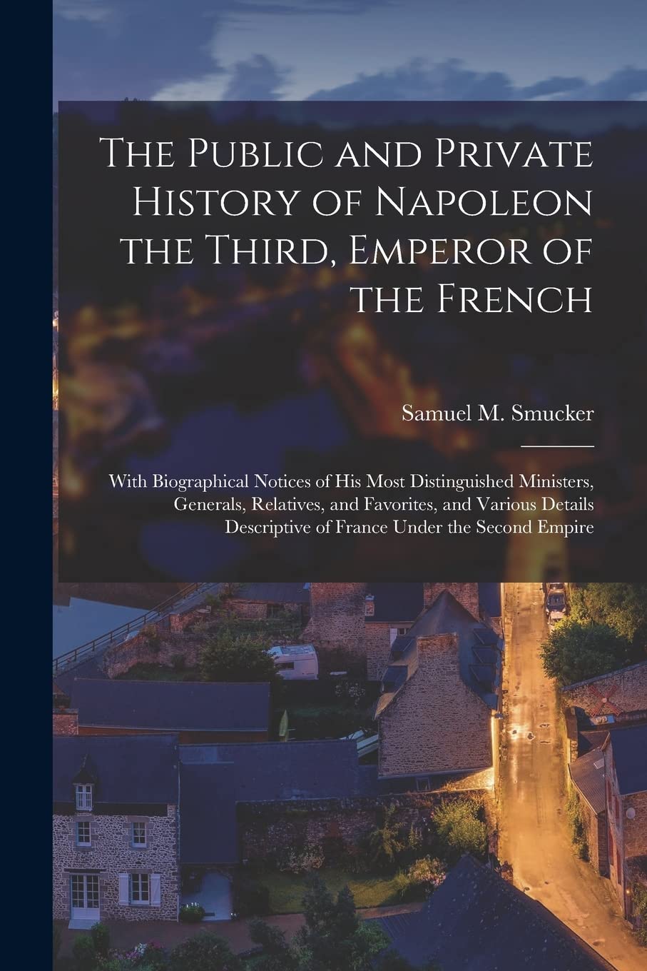 The Public and Private History of Napoleon the Third, Emperor of the French: With Biographical Notices of His Most Distinguished Ministers, Generals, ... Descriptive of France Under the Second Empire Politics & History