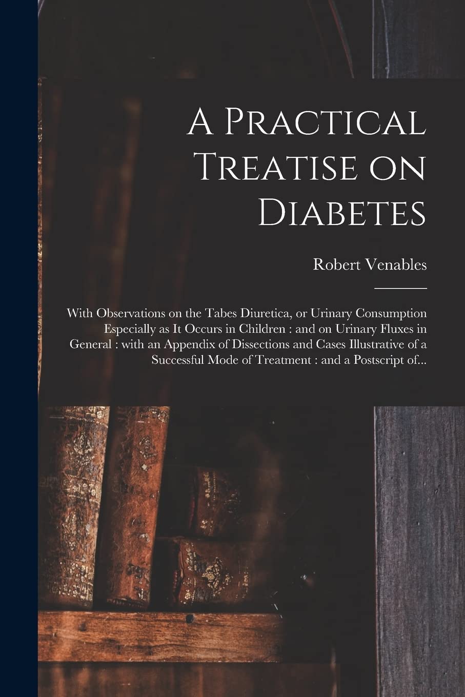 A Practical Treatise on Diabetes: With Observations on the Tabes Diuretica, or Urinary Consumption Especially as It Occurs in Children: and on Urinary ... Cases Illustrative of a Successful Mode Of... Medicine