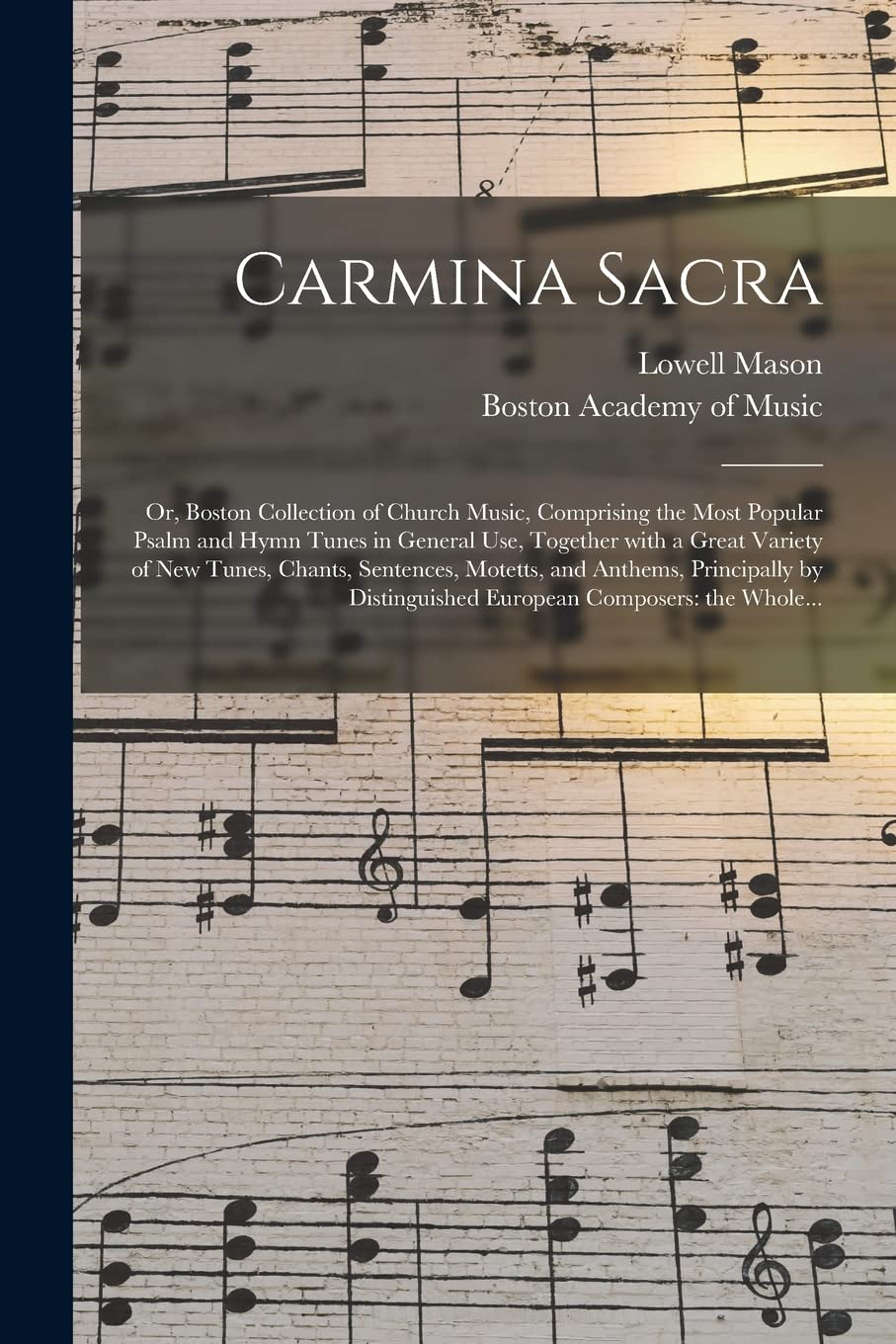 Carmina Sacra: or, Boston Collection of Church Music, Comprising the Most Popular Psalm and Hymn Tunes in General Use, Together With a Great Variety ... Principally by Distinguished European... Arts & Music