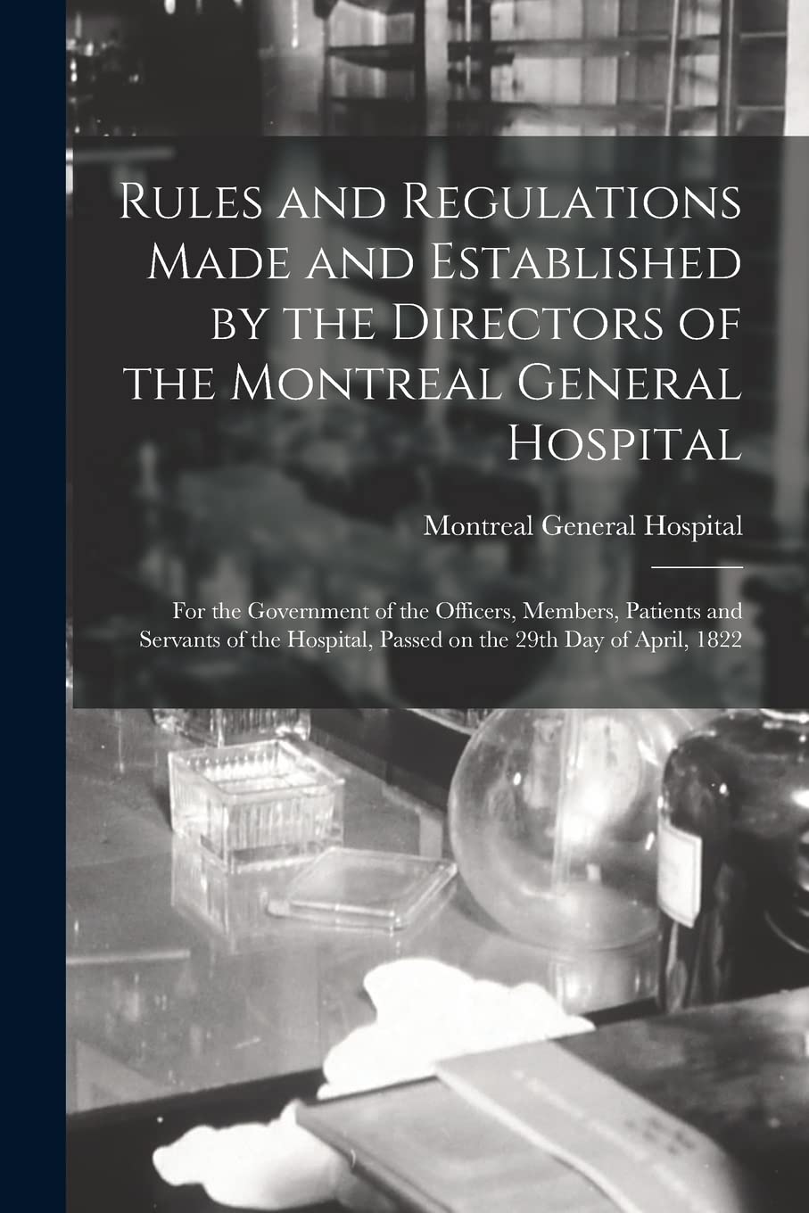 Rules and Regulations Made and Established by the Directors of the Montreal General Hospital : for the Government of the Officers, Members, ... Passed on the 29th Day of April, 1822 Medicine