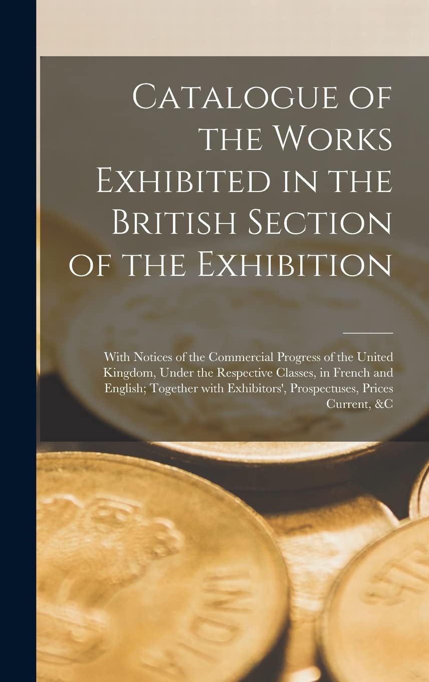 Catalogue of the Works Exhibited in the British Section of the Exhibition : With Notices of the Commercial Progress of the United Kingdom, ... With Exhibitors', Prospectuses, Prices... Business, Finance & Career