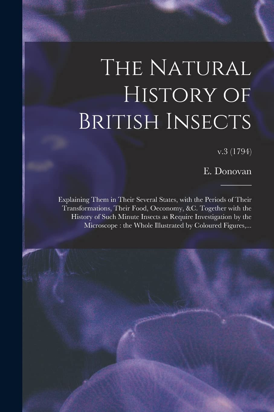 The Natural History of British Insects: Explaining Them in Their Several States, With the Periods of Their Transformations, Their Food, Oeconomy, &c. ... by the Microscope: The...; v.3 (1794) Natural Sciences