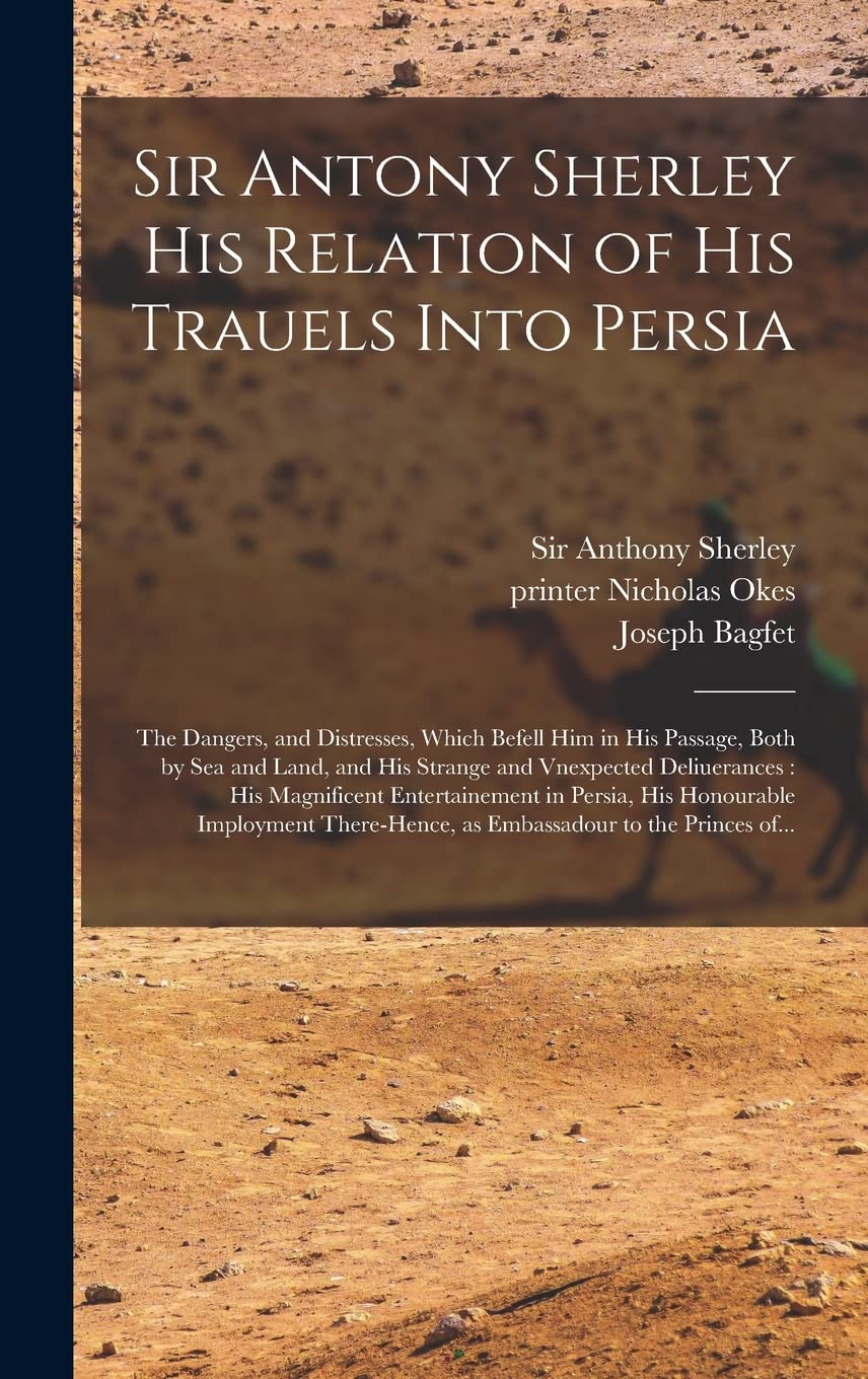 Sir Antony Sherley His Relation of His Trauels Into Persia: the Dangers, and Distresses, Which Befell Him in His Passage, Both by Sea and Land, and ... Entertainement in Persia, His Honourable... Social Sciences
