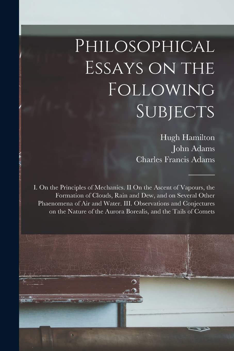 Philosophical Essays on the Following Subjects: I. On the Principles of Mechanics. II On the Ascent of Vapours, the Formation of Clouds, Rain and Dew, ... and Conjectures on the Nature Of... Natural Sciences