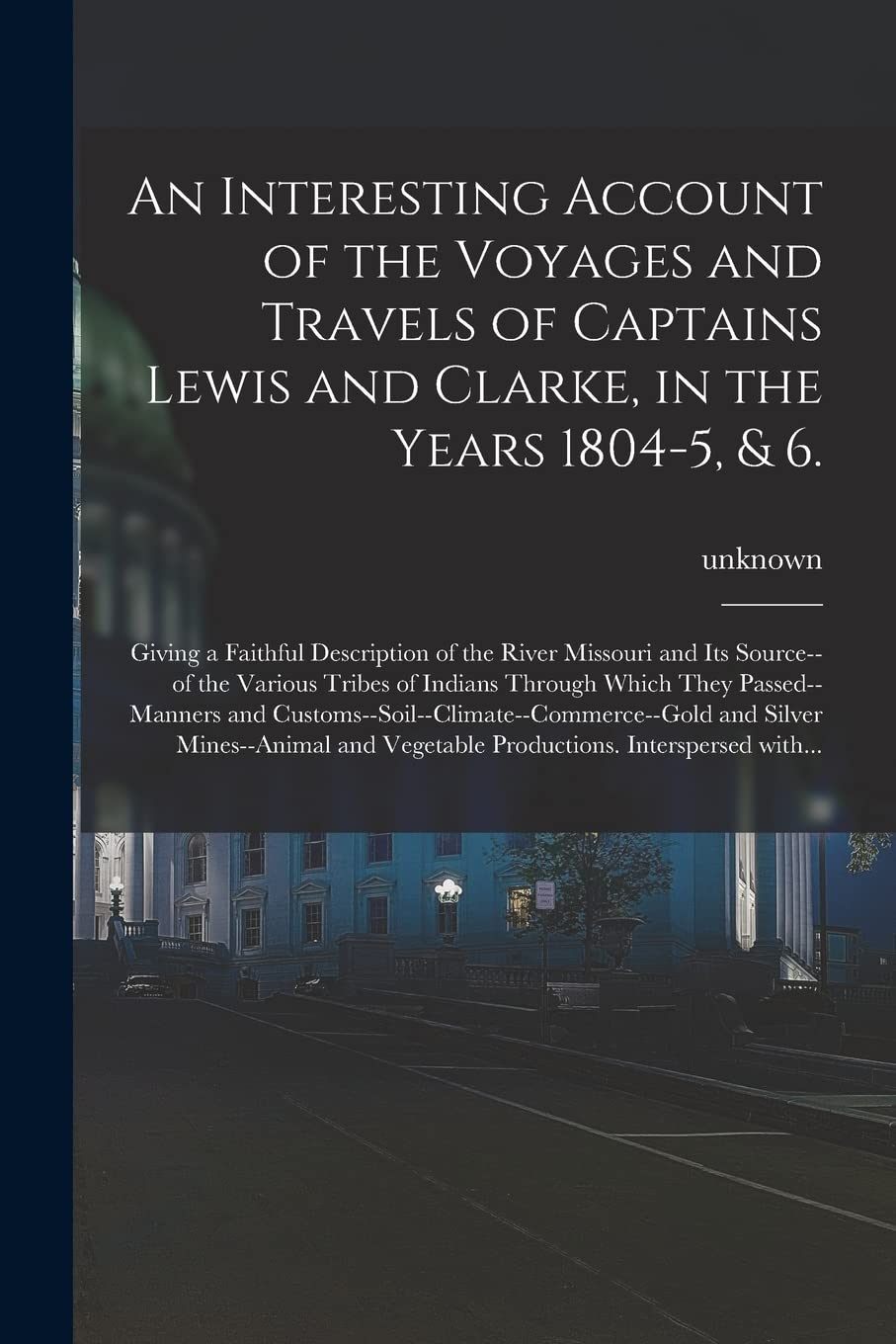 An Interesting Account of the Voyages and Travels of Captains Lewis and Clarke, in the Years 1804-5, & 6.: Giving a Faithful Description of the River ... Through Which They Passed--manners And... Politics & History