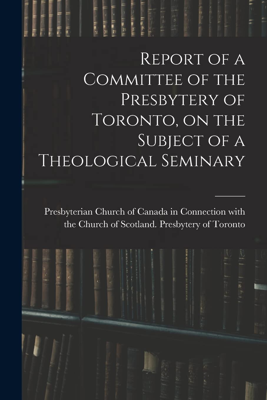 Report of a Committee of the Presbytery of Toronto, on the Subject of a Theological Seminary Education & Training
