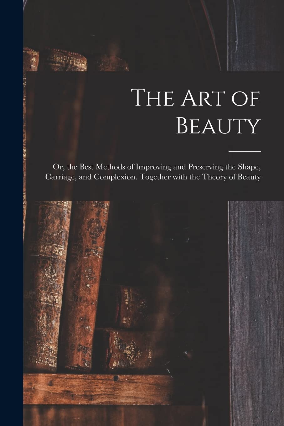 The Art of Beauty; or, the Best Methods of Improving and Preserving the Shape, Carriage, and Complexion. Together With the Theory of Beauty Medicine