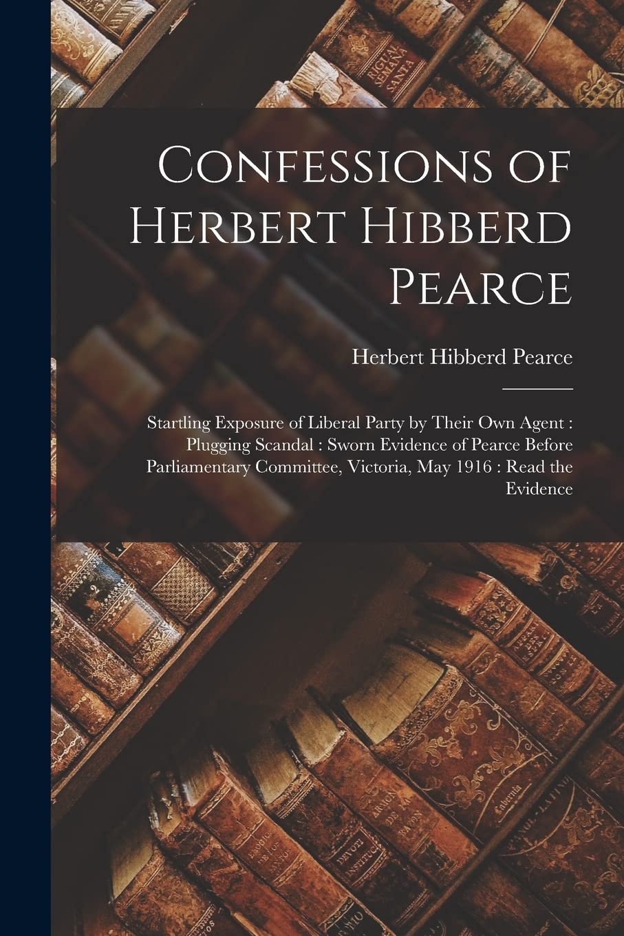 Confessions of Herbert Hibberd Pearce : Startling Exposure of Liberal Party by Their Own Agent: Plugging Scandal: Sworn Evidence of Pearce ... Victoria, May 1916: Read the Evidence Social Sciences
