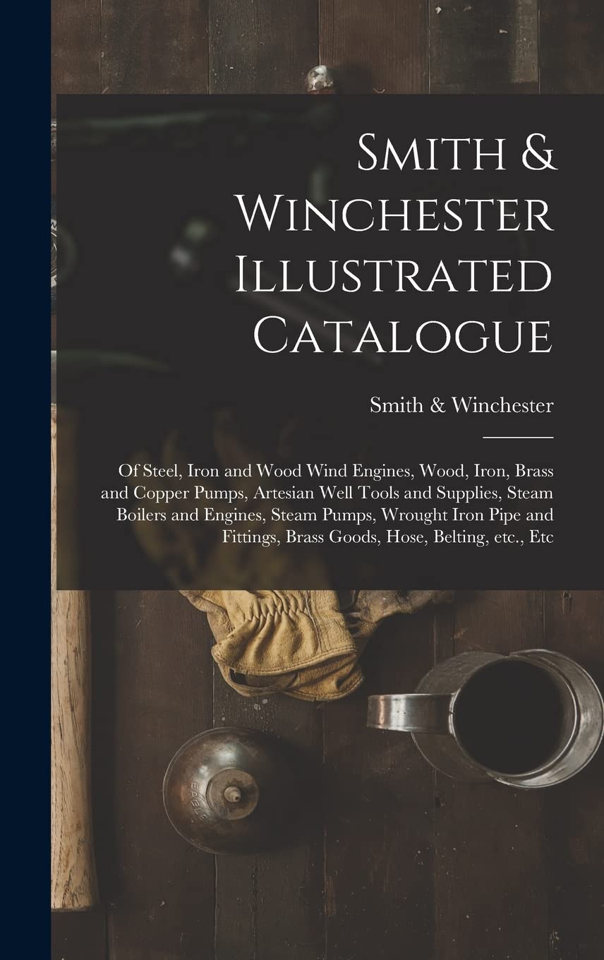 Smith & Winchester Illustrated Catalogue: of Steel, Iron and Wood Wind Engines, Wood, Iron, Brass and Copper Pumps, Artesian Well Tools and Supplies, ... and Fittings, Brass Goods, Hose, Belting, ... Business, Finance & Career