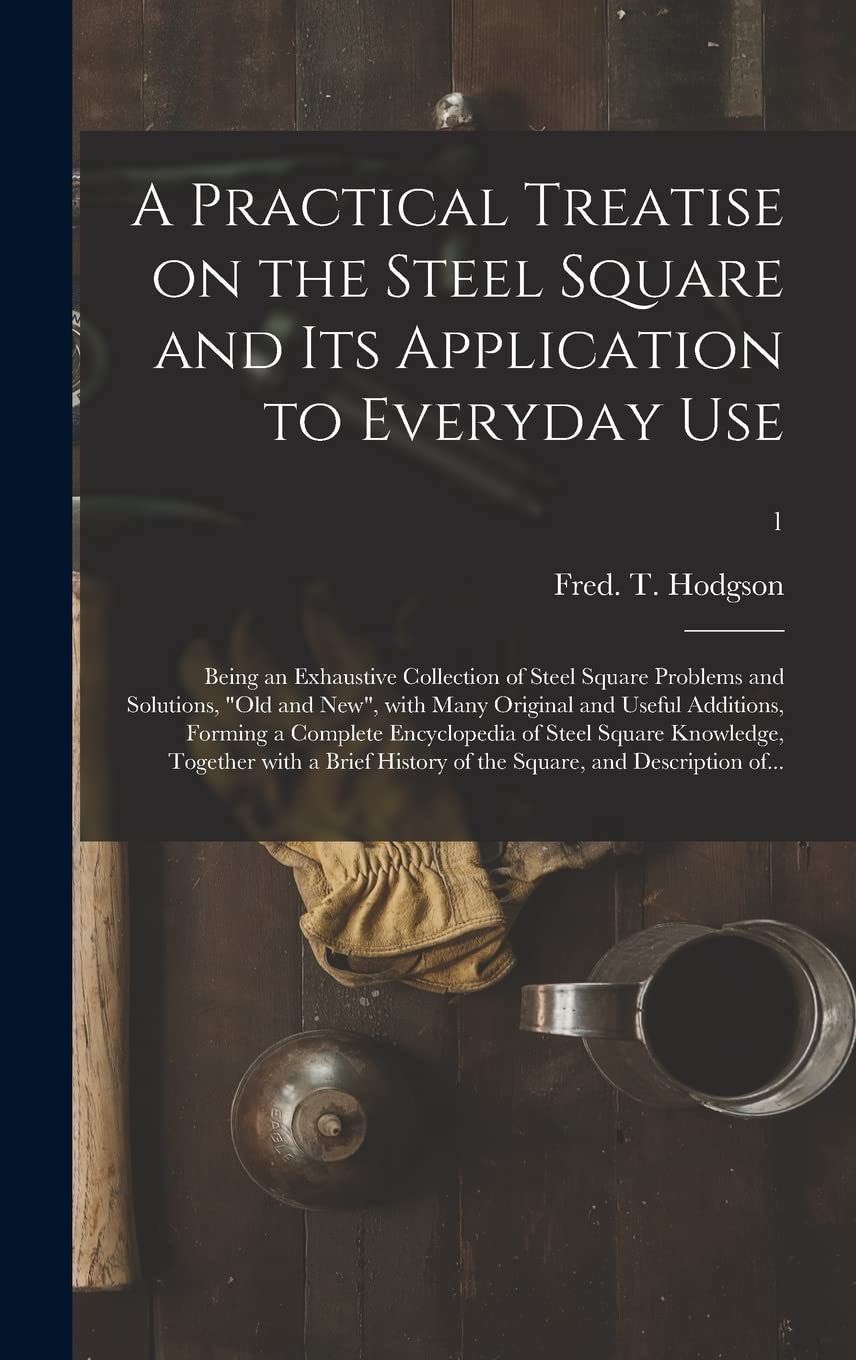 A Practical Treatise on the Steel Square and Its Application to Everyday Use: Being an Exhaustive Collection of Steel Square Problems and Solutions, ... a Complete Encyclopedia of Steel...; 1 Business, Finance & Career