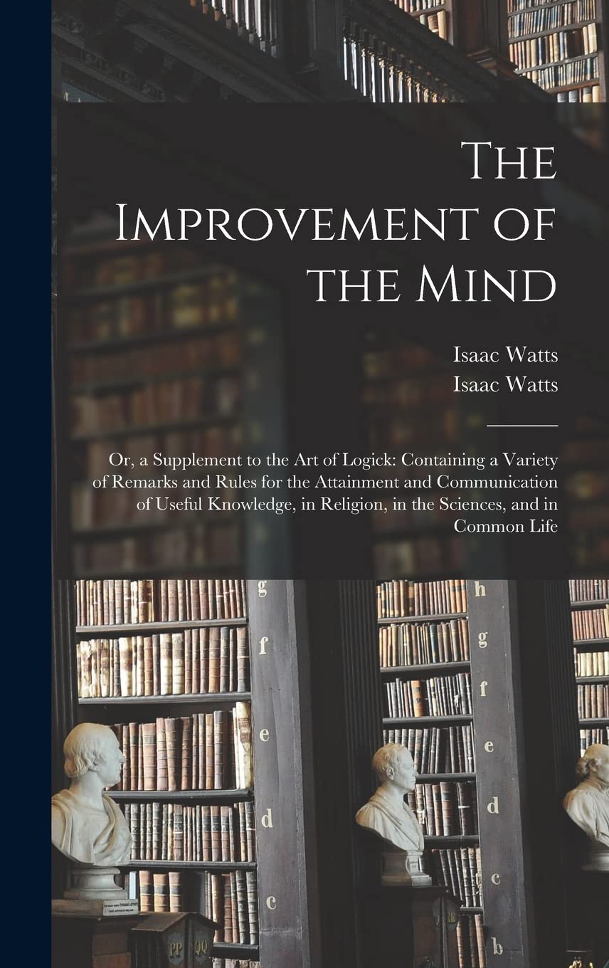 The Improvement of the Mind: or, a Supplement to the Art of Logick: Containing a Variety of Remarks and Rules for the Attainment and Communication of ... Religion, in the Sciences, and in Common Life Philosophy