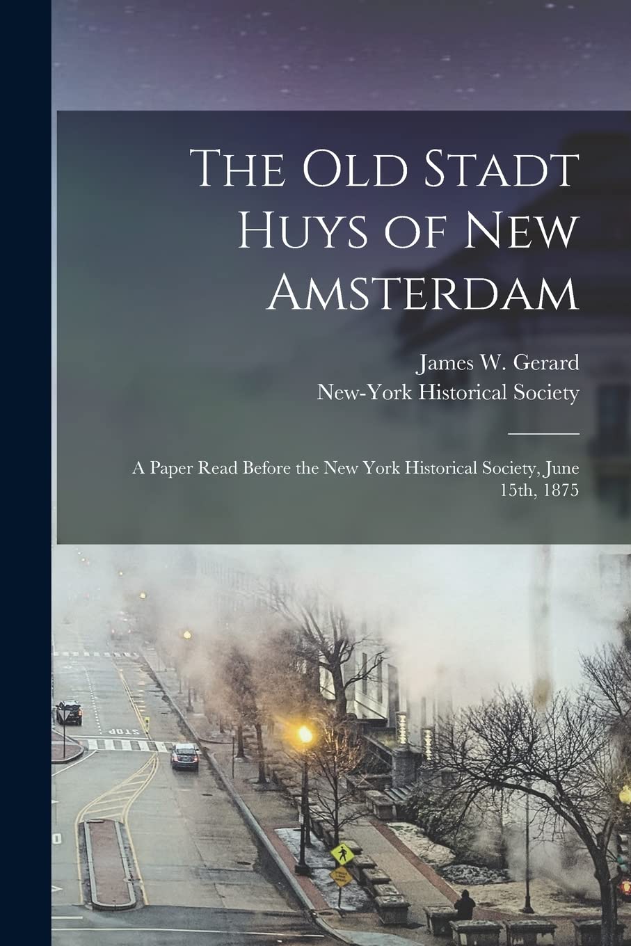 The Old Stadt Huys of New Amsterdam: A Paper Read Before the New York Historical Society, June 15th, 1875 Politics & History