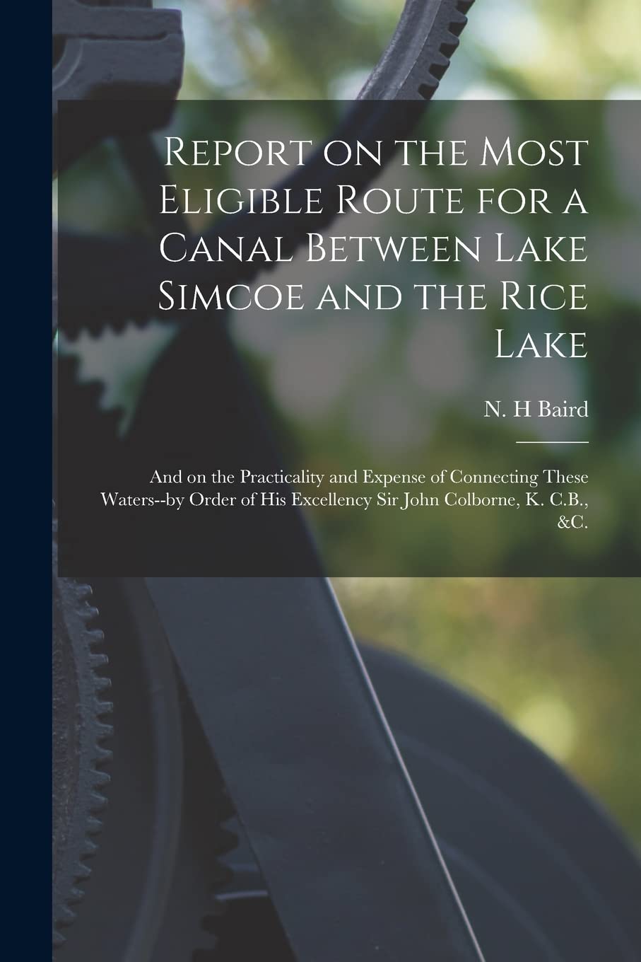 Report on the Most Eligible Route for a Canal Between Lake Simcoe and the Rice Lake : and on the Practicality and Expense of Connecting ... Excellency Sir John Colborne, K. C.B., &c. Business & Technology