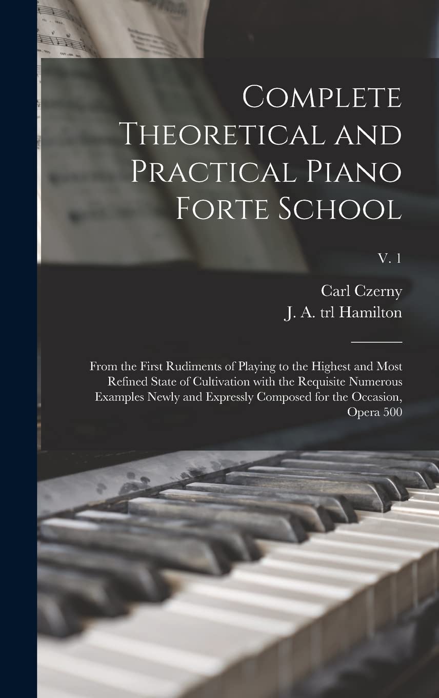 Complete Theoretical and Practical Piano Forte School: From the First Rudiments of Playing to the Highest and Most Refined State of Cultivation With ... Composed for the Occasion, Opera 500; v. 1 Arts & Music
