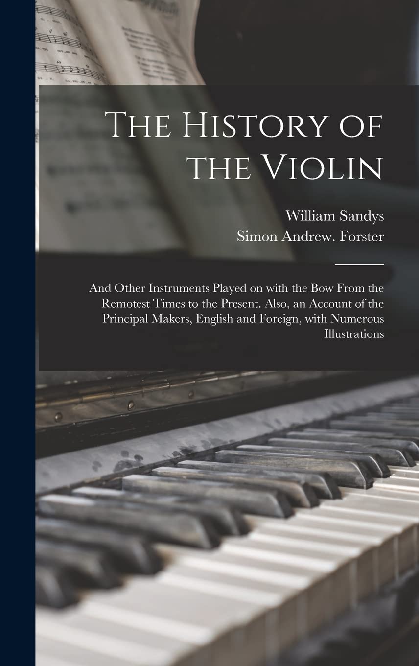 The History of the Violin: and Other Instruments Played on With the Bow From the Remotest Times to the Present. Also, an Account of the Principal ... and Foreign, With Numerous Illustrations Arts & Music