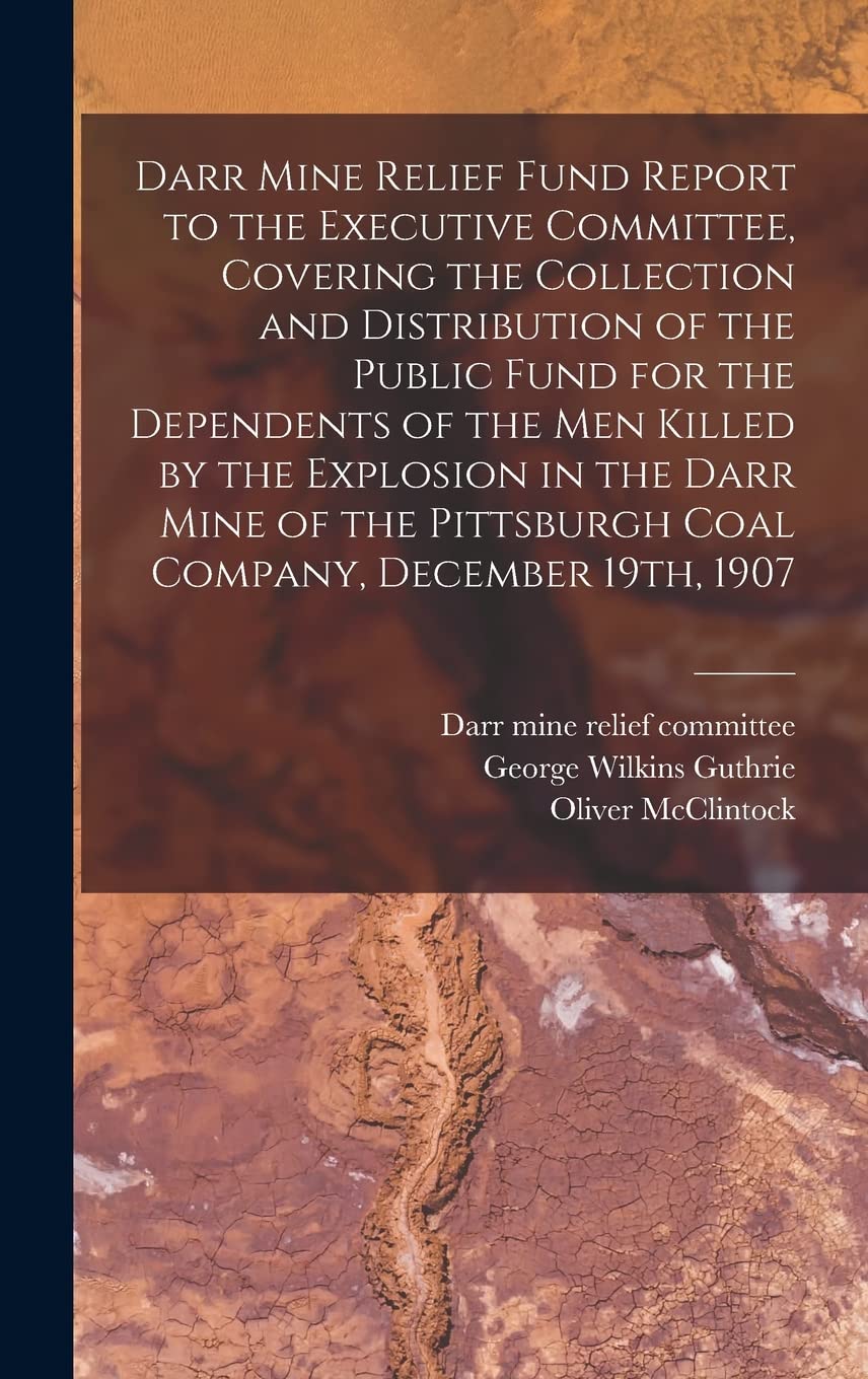 Darr Mine Relief Fund Report to the Executive Committee, Covering the Collection and Distribution of the Public Fund for the Dependents of the Men ... Pittsburgh Coal Company, December 19th, 1907 Business & Technology