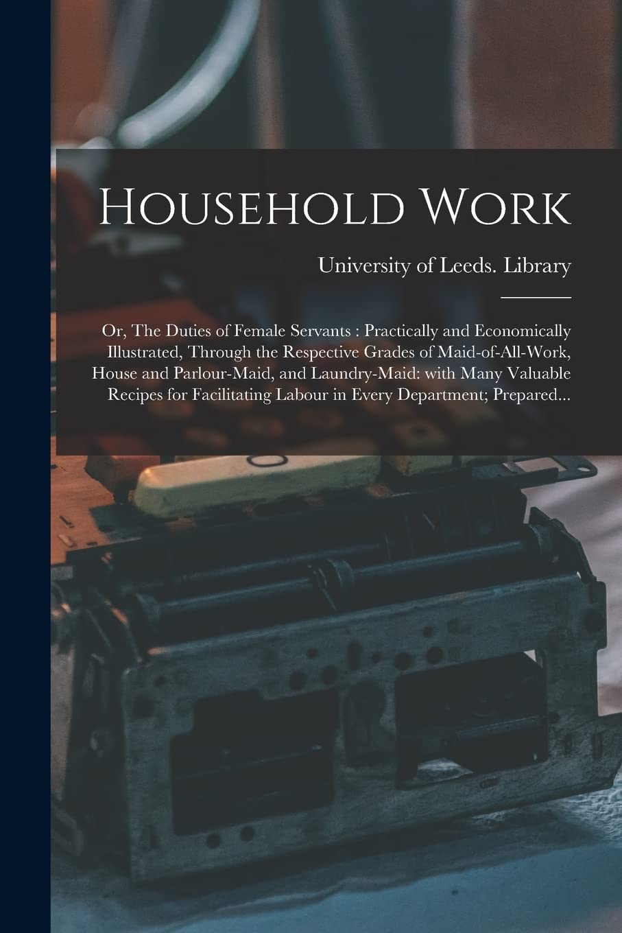 Household Work; or, The Duties of Female Servants: Practically and Economically Illustrated, Through the Respective Grades of Maid-of-all-work, House ... Recipes for Facilitating Labour in Every... Business, Finance & Career