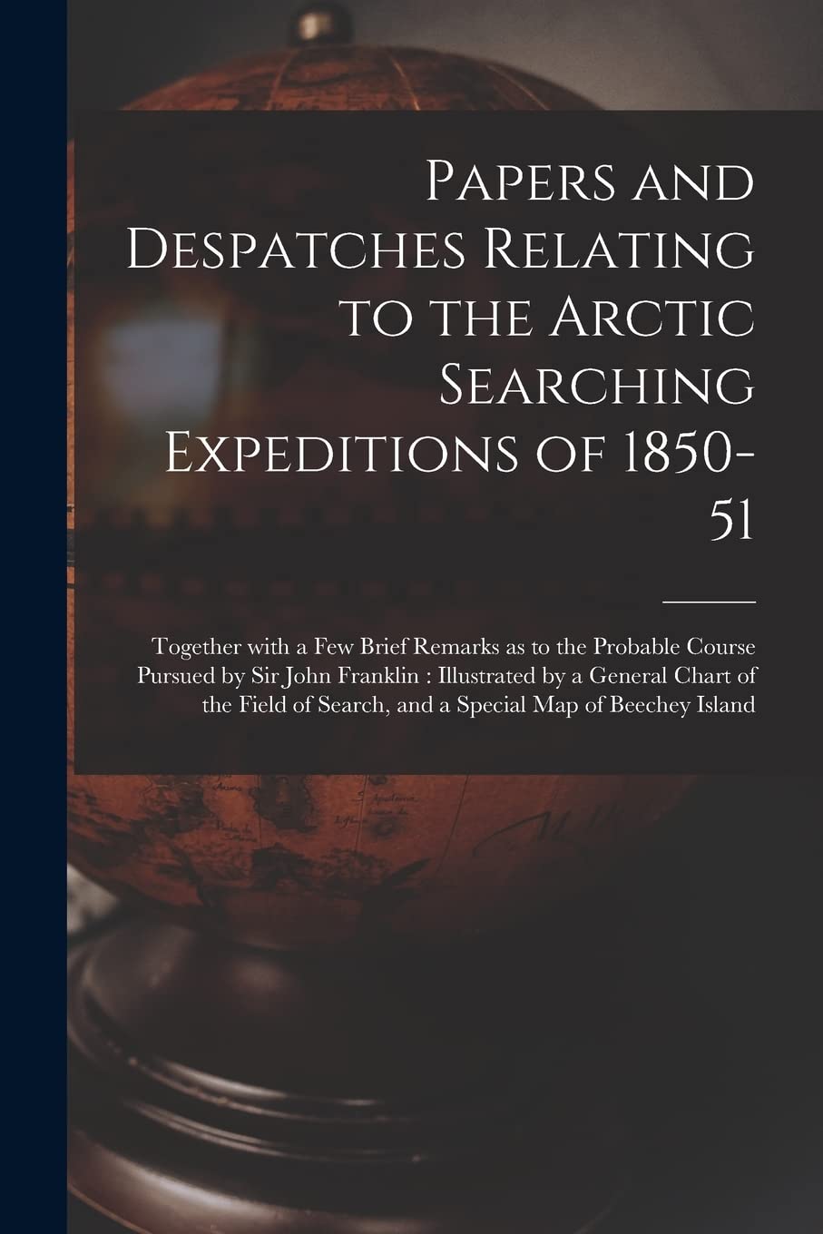 Papers and Despatches Relating to the Arctic Searching Expeditions of 1850-51 : Together With a Few Brief Remarks as to the Probable Course ... of the Field of Search, and a Special... Geology & Geography
