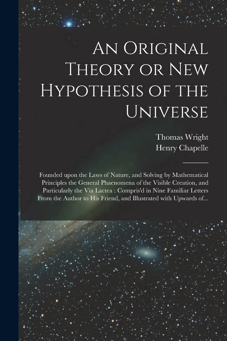 An Original Theory or New Hypothesis of the Universe: Founded Upon the Laws of Nature, and Solving by Mathematical Principles the General Phaenomena ... in Nine Familiar Letters From The... Natural Sciences