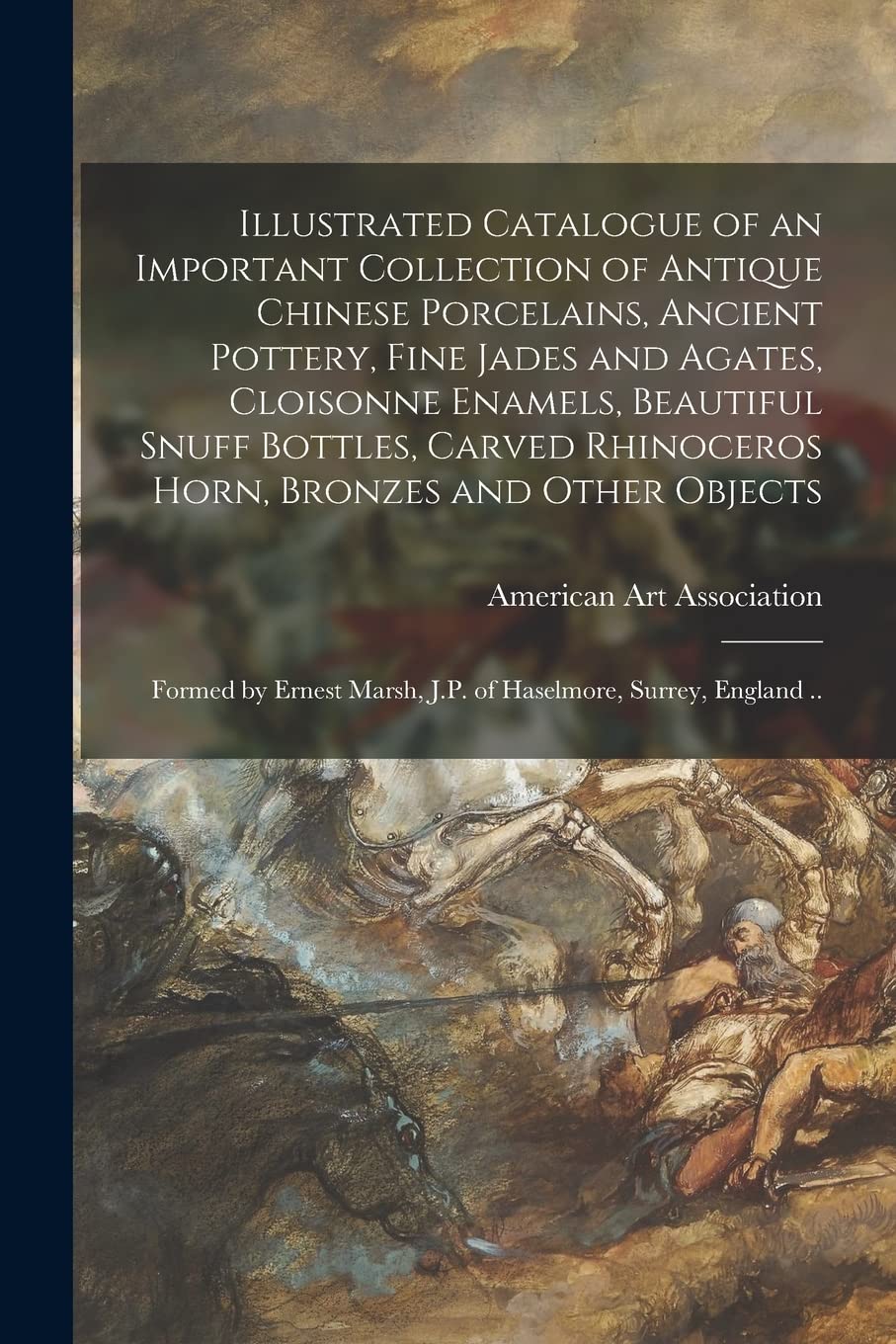 Illustrated Catalogue of an Important Collection of Antique Chinese Porcelains, Ancient Pottery, Fine Jades and Agates, Cloisonne Enamels, Beautiful ... Objects: Formed by Ernest Marsh, J.P. Of... Film, Art & Culture