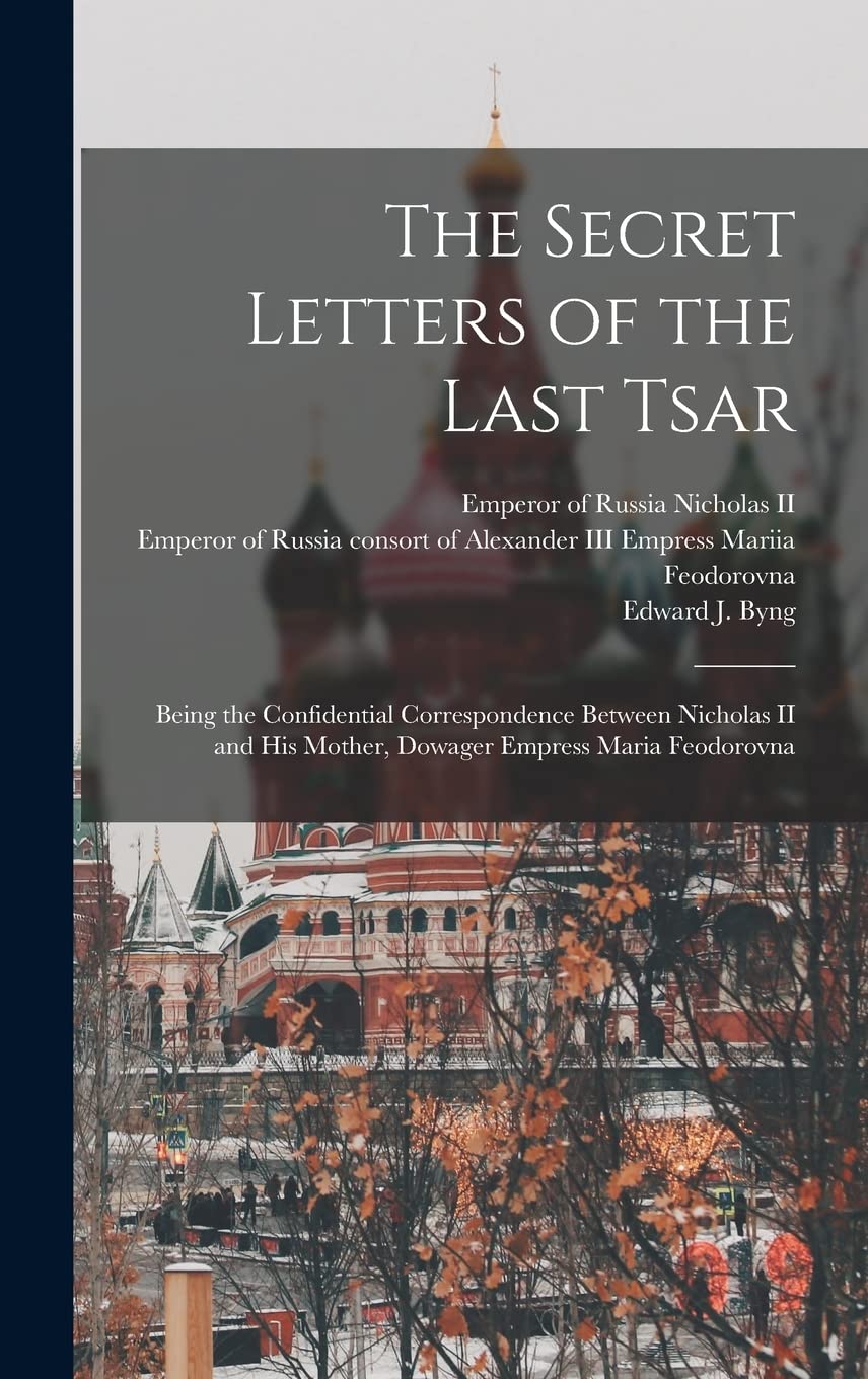 The Secret Letters of the Last Tsar: Being the Confidential Correspondence Between Nicholas II and His Mother, Dowager Empress Maria Feodorovna Politics & History