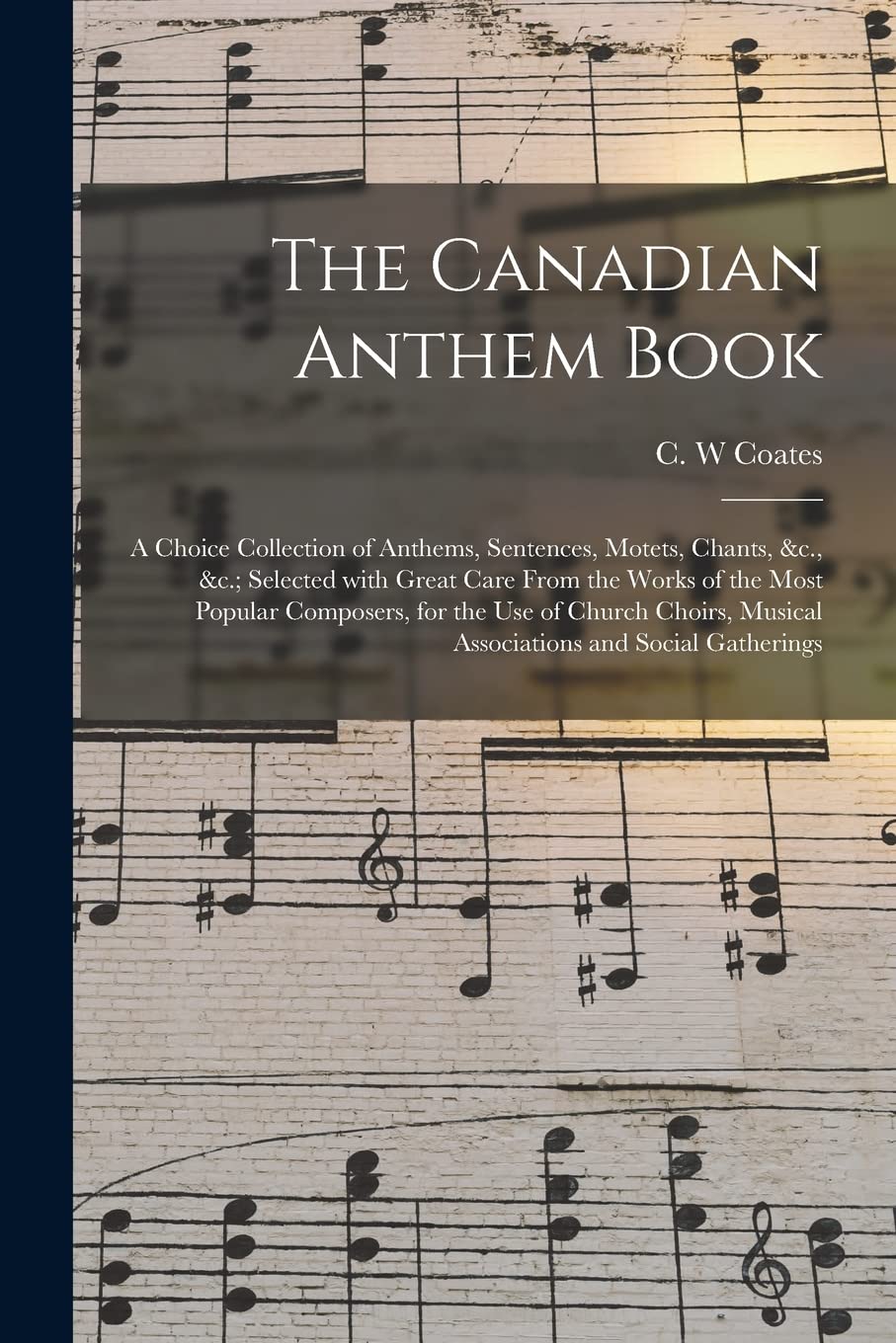 The Canadian Anthem Book : a Choice Collection of Anthems, Sentences, Motets, Chants, &c., &c.; Selected With Great Care From the Works of ... Musical Associations and Social Gatherings Arts & Music