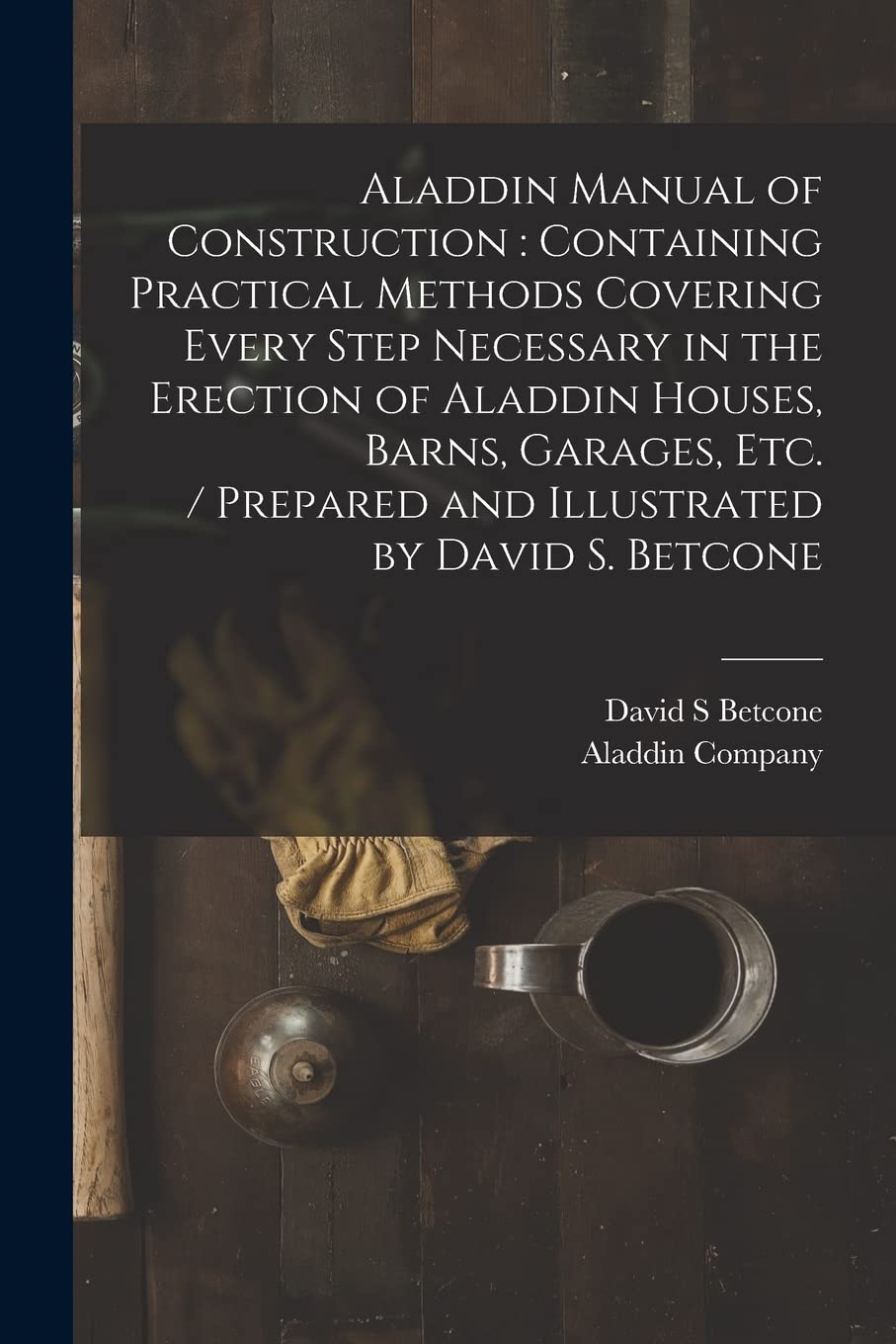 Aladdin Manual of Construction: containing Practical Methods Covering Every Step Necessary in the Erection of Aladdin Houses, Barns, Garages, Etc. / prepared and Illustrated by David S. Betcone Business, Finance & Career