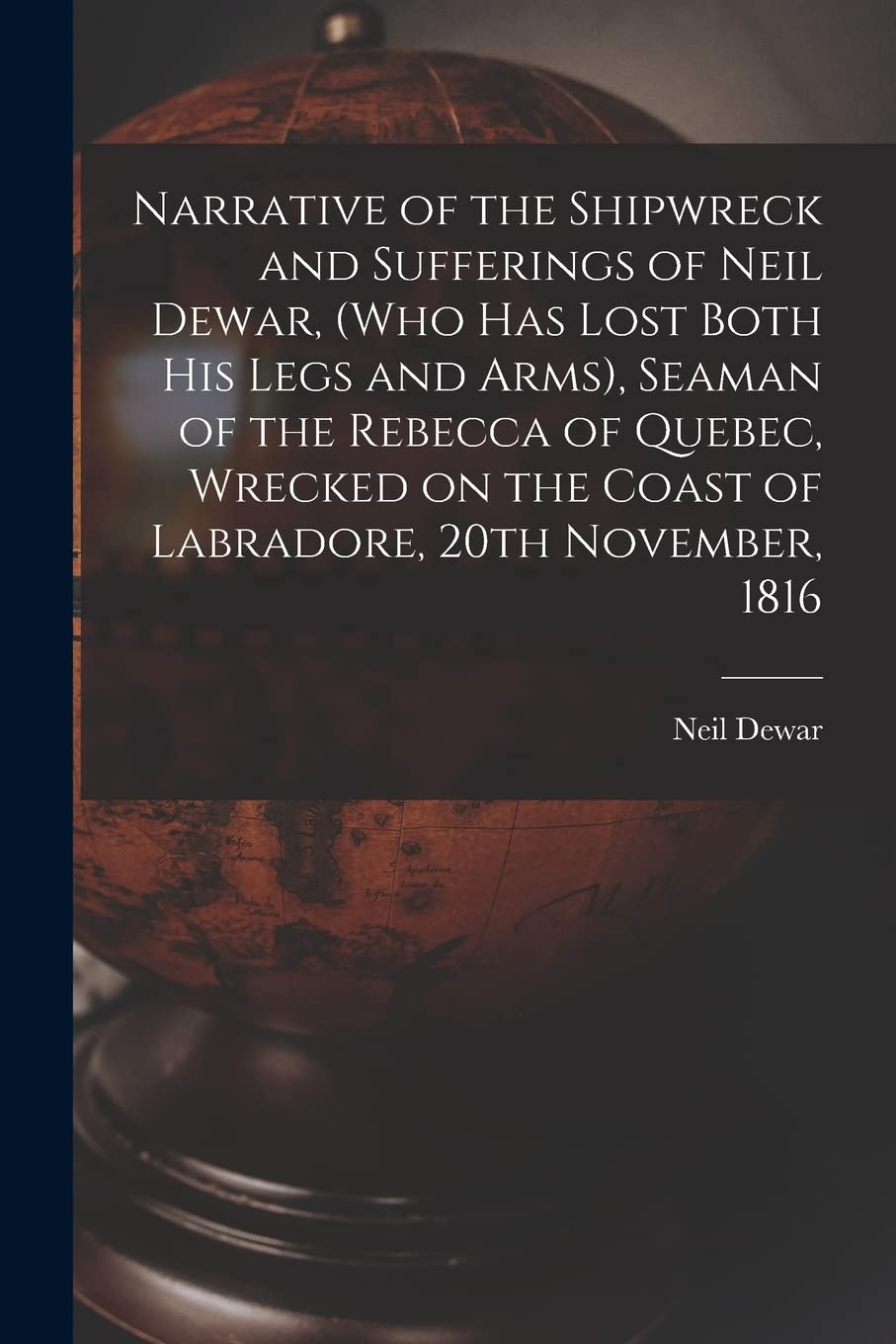 Narrative of the Shipwreck and Sufferings of Neil Dewar, (who Has Lost Both His Legs and Arms), Seaman of the Rebecca of Quebec, Wrecked on the Coast of Labradore, 20th November, 1816 Geology & Geography