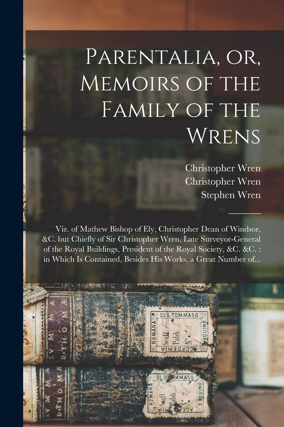 Parentalia, or, Memoirs of the Family of the Wrens: Viz. of Mathew Bishop of Ely, Christopher Dean of Windsor, &c. but Chiefly of Sir Christopher ... of the Royal Society, &c. &c.: in Which Is... Architecture